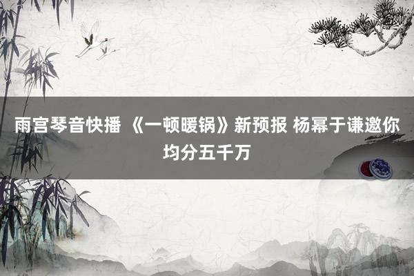 雨宫琴音快播 《一顿暖锅》新预报 杨幂于谦邀你均分五千万