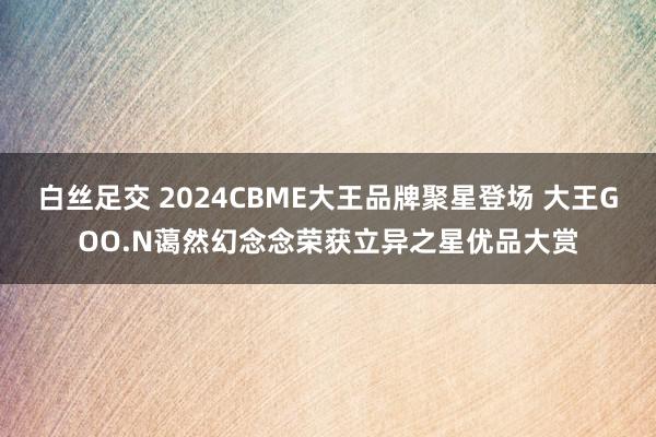 白丝足交 2024CBME大王品牌聚星登场 大王GOO.N蔼然幻念念荣获立异之星优品大赏