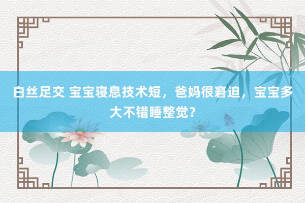 白丝足交 宝宝寝息技术短，爸妈很窘迫，宝宝多大不错睡整觉？