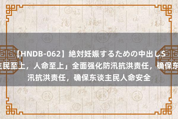 【HNDB-062】絶対妊娠するための中出しSEX！！ 「东谈主民至上，人命至上」全面强化防汛抗洪责任，确保东谈主民人命安全
