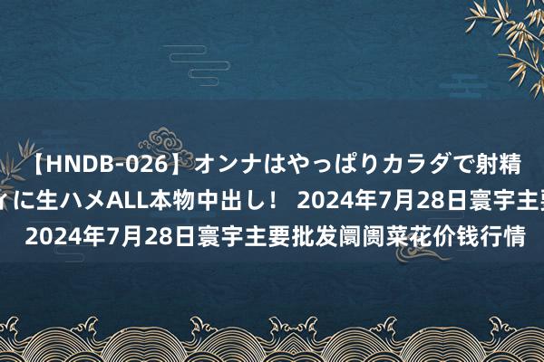 【HNDB-026】オンナはやっぱりカラダで射精する 厳選美巨乳ボディに生ハメALL本物中出し! 2024年7月28日寰宇主要批发阛阓菜花价钱行情