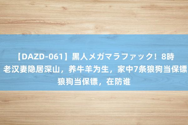 【DAZD-061】黒人メガマラファック！8時間 追忆：老汉妻隐居深山，养牛羊为生，家中7条狼狗当保镖，在防谁