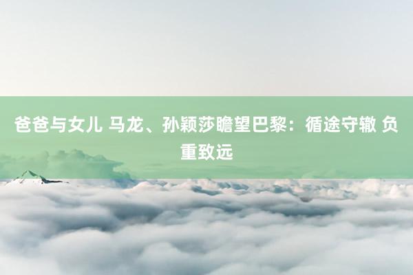 爸爸与女儿 马龙、孙颖莎瞻望巴黎：循途守辙 负重致远