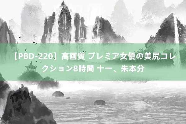 【PBD-220】高画質 プレミア女優の美尻コレクション8時間 十一、朱本分
