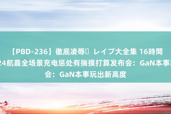 【PBD-236】徹底凌辱・レイプ大全集 16時間 第2集 2024航嘉全场景充电惩处有揣摸打算发布会：GaN本事玩出新高度