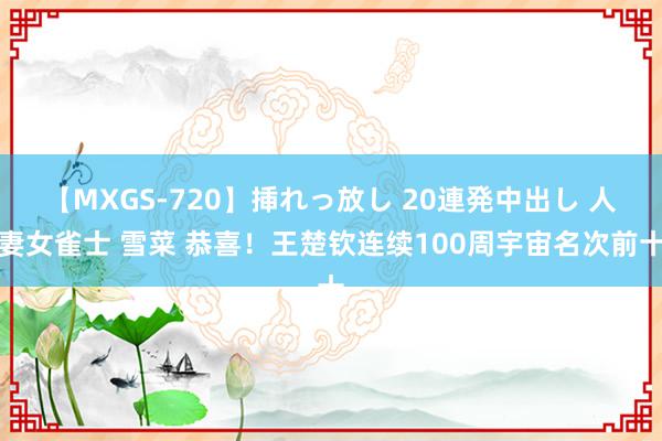 【MXGS-720】挿れっ放し 20連発中出し 人妻女雀士 雪菜 恭喜！王楚钦连续100周宇宙名次前十