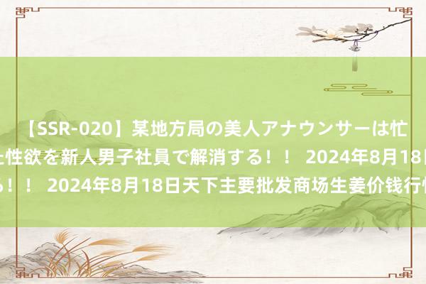 【SSR-020】某地方局の美人アナウンサーは忙し過ぎて溜まりまくった性欲を新人男子社員で解消する!! 2024年8月18日天下主要批发商场生姜价钱行情