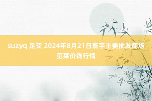 suzyq 足交 2024年8月21日寰宇主要批发商场苋菜价钱行情
