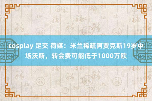 cosplay 足交 荷媒：米兰稀疏阿贾克斯19岁中场沃斯，转会费可能低于1000万欧