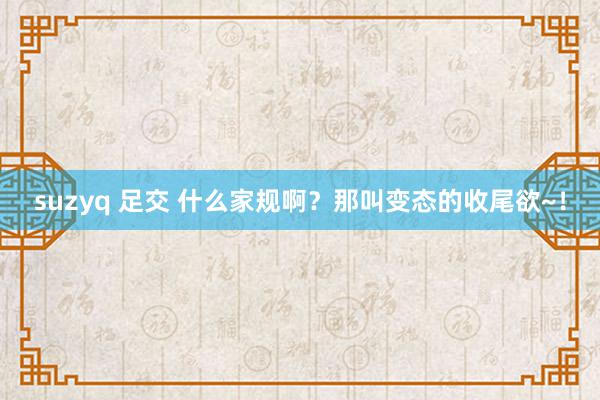 suzyq 足交 什么家规啊？那叫变态的收尾欲~！