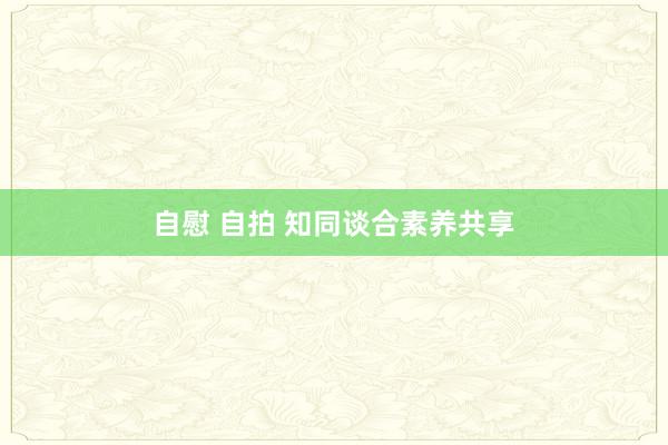 自慰 自拍 知同谈合素养共享