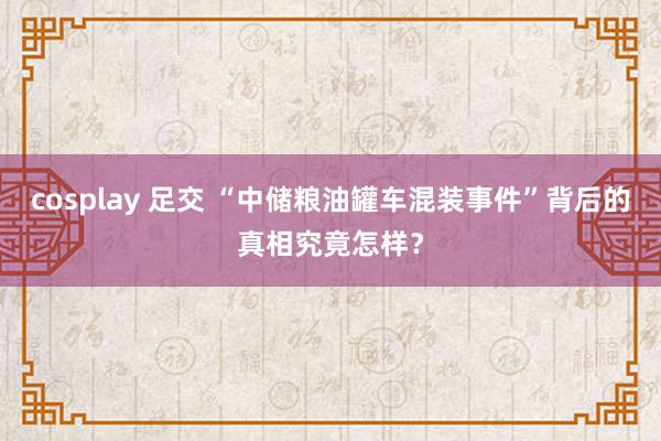 cosplay 足交 “中储粮油罐车混装事件”背后的真相究竟怎样？