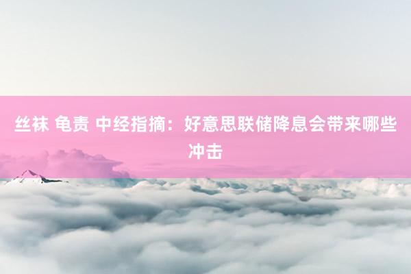 丝袜 龟责 中经指摘：好意思联储降息会带来哪些冲击