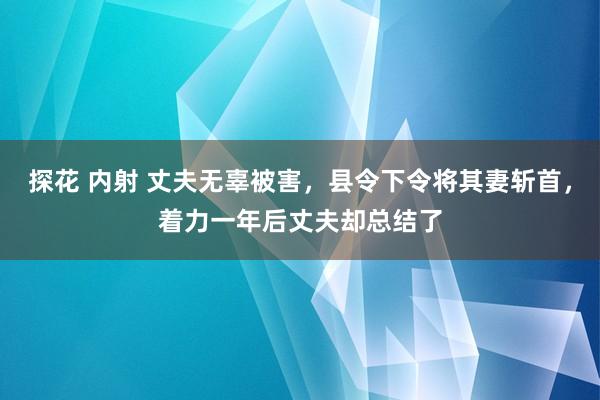 探花 内射 丈夫无辜被害，县令下令将其妻斩首，着力一年后丈夫却总结了