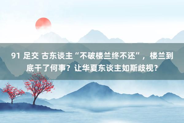 91 足交 古东谈主“不破楼兰终不还”，楼兰到底干了何事？让华夏东谈主如斯歧视？