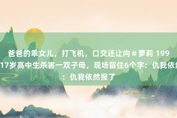 爸爸的乖女儿，打飞机，口交还让禸＃萝莉 1990年，17岁高中生杀害一双子母，现场留住6个字：仇我依然报了
