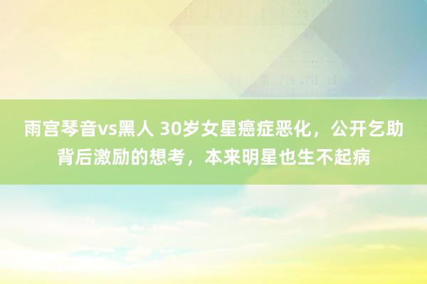 雨宫琴音vs黑人 30岁女星癌症恶化，公开乞助背后激励的想考，本来明星也生不起病