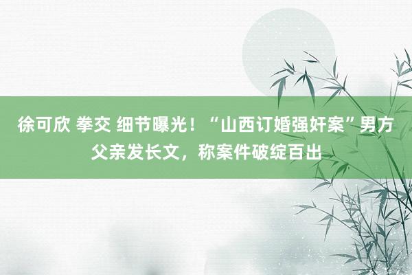 徐可欣 拳交 细节曝光！“山西订婚强奸案”男方父亲发长文，称案件破绽百出