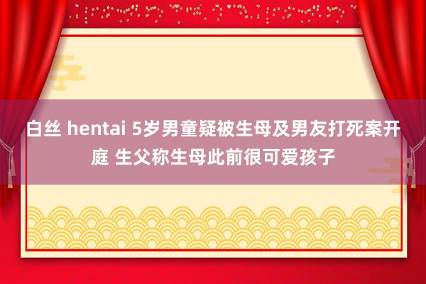 白丝 hentai 5岁男童疑被生母及男友打死案开庭 生父称生母此前很可爱孩子