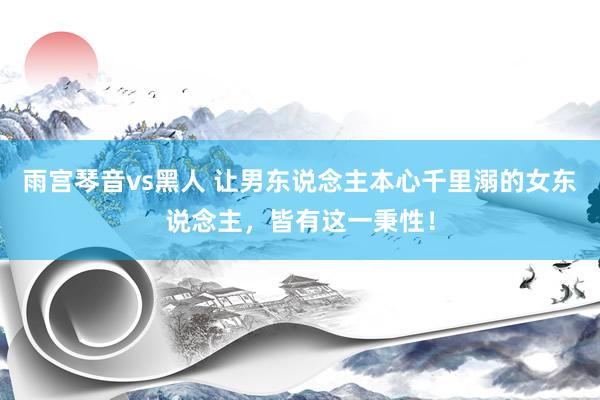 雨宫琴音vs黑人 让男东说念主本心千里溺的女东说念主，皆有这一秉性！