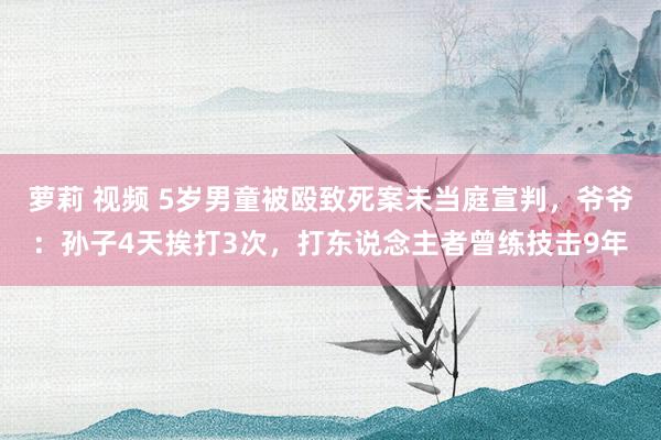 萝莉 视频 5岁男童被殴致死案未当庭宣判，爷爷：孙子4天挨打3次，打东说念主者曾练技击9年