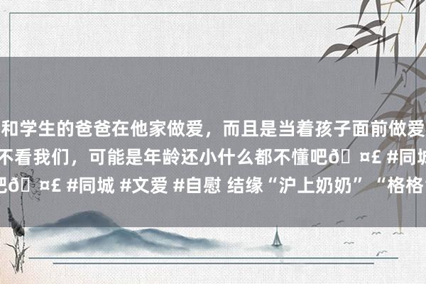 和学生的爸爸在他家做爱，而且是当着孩子面前做爱，太刺激了，孩子完全不看我们，可能是年龄还小什么都不懂吧🤣 #同城 #文爱 #自慰 结缘“沪上奶奶” “格格”哀吊匡助