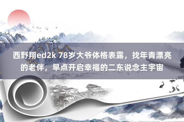 西野翔ed2k 78岁大爷体格表露，找年青漂亮的老伴，早点开启幸福的二东说念主宇宙