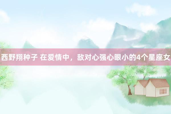 西野翔种子 在爱情中，敌对心强心眼小的4个星座女