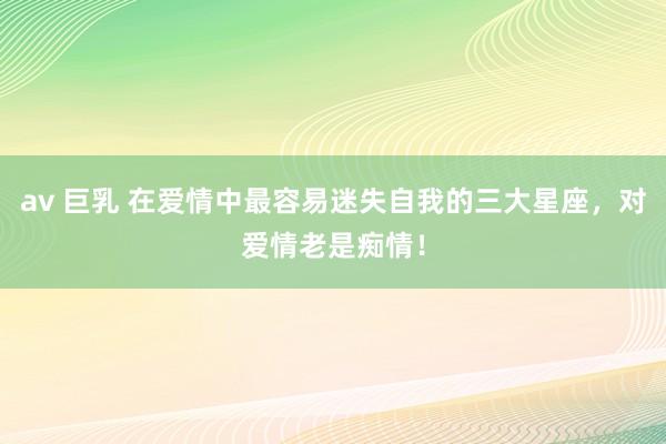 av 巨乳 在爱情中最容易迷失自我的三大星座，对爱情老是痴情！