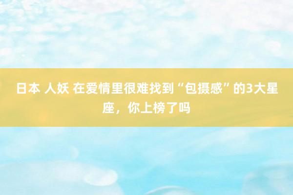 日本 人妖 在爱情里很难找到“包摄感”的3大星座，你上榜了吗