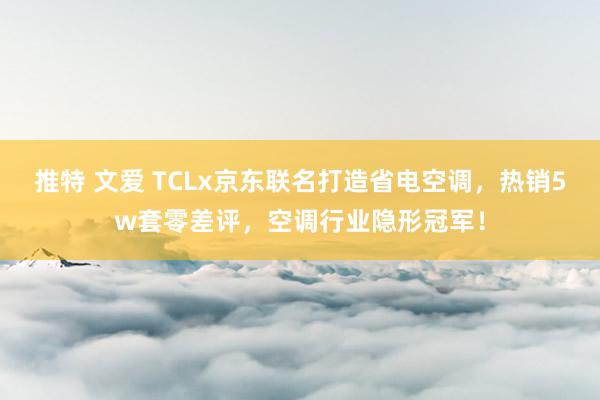 推特 文爱 TCLx京东联名打造省电空调，热销5w套零差评，空调行业隐形冠军！