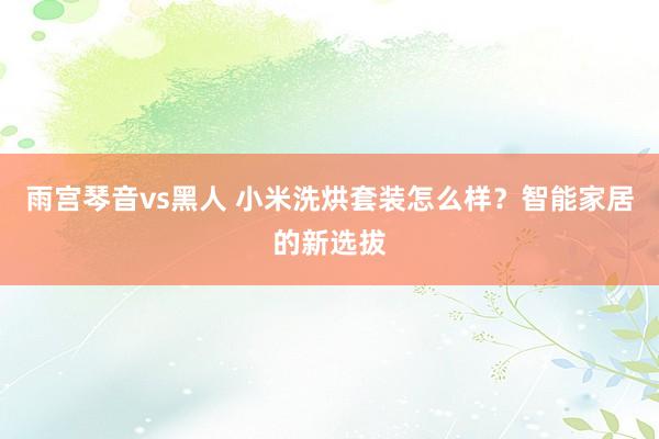 雨宫琴音vs黑人 小米洗烘套装怎么样？智能家居的新选拔
