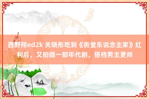 西野翔ed2k 关晓彤吃到《衖堂东说念主家》红利后，又拍摄一部年代剧，搭档男主更帅