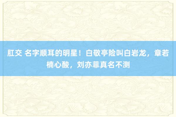 肛交 名字顺耳的明星！白敬亭险叫白岩龙，章若楠心酸，刘亦菲真名不测