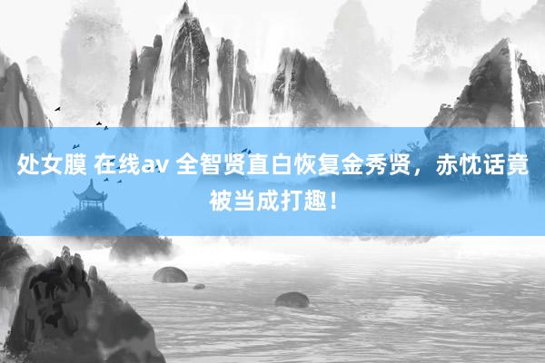 处女膜 在线av 全智贤直白恢复金秀贤，赤忱话竟被当成打趣！