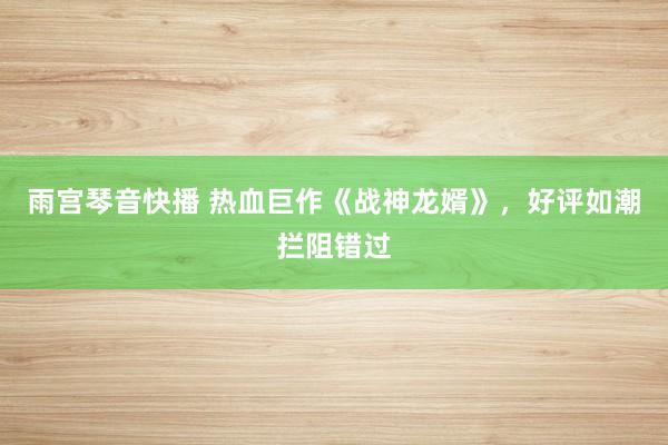 雨宫琴音快播 热血巨作《战神龙婿》，好评如潮拦阻错过