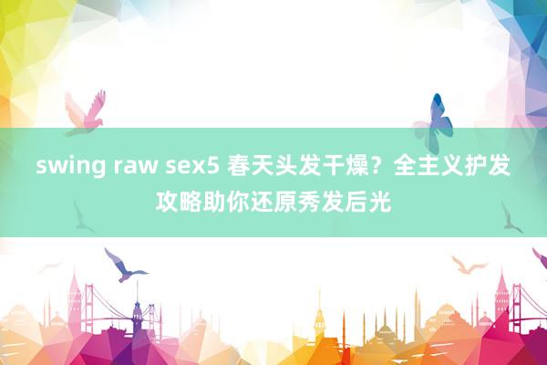 swing raw sex5 春天头发干燥？全主义护发攻略助你还原秀发后光