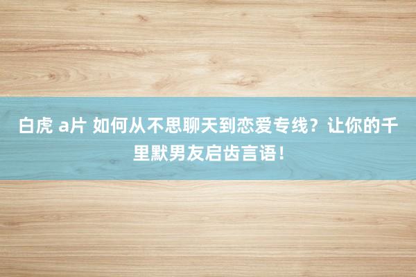 白虎 a片 如何从不思聊天到恋爱专线？让你的千里默男友启齿言语！