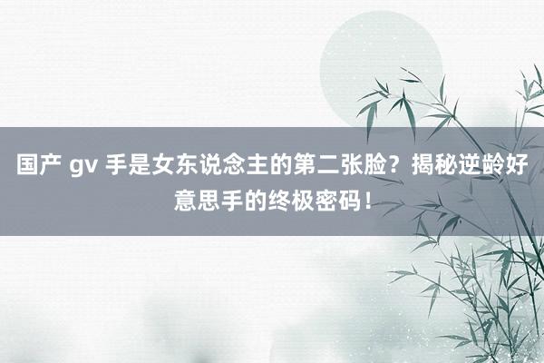 国产 gv 手是女东说念主的第二张脸？揭秘逆龄好意思手的终极密码！