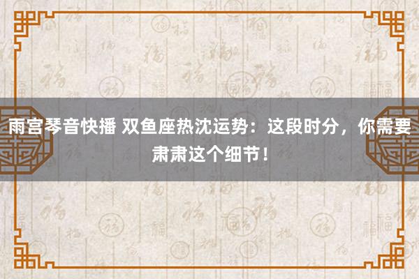 雨宫琴音快播 双鱼座热沈运势：这段时分，你需要肃肃这个细节！