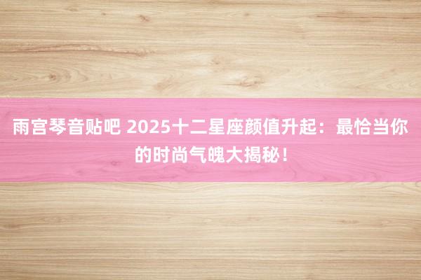 雨宫琴音贴吧 2025十二星座颜值升起：最恰当你的时尚气魄大揭秘！