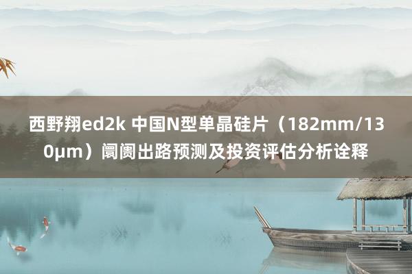 西野翔ed2k 中国N型单晶硅片（182mm/130μm）阛阓出路预测及投资评估分析诠释