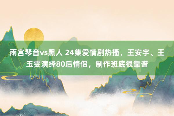 雨宫琴音vs黑人 24集爱情剧热播，王安宇、王玉雯演绎80后情侣，制作班底很靠谱