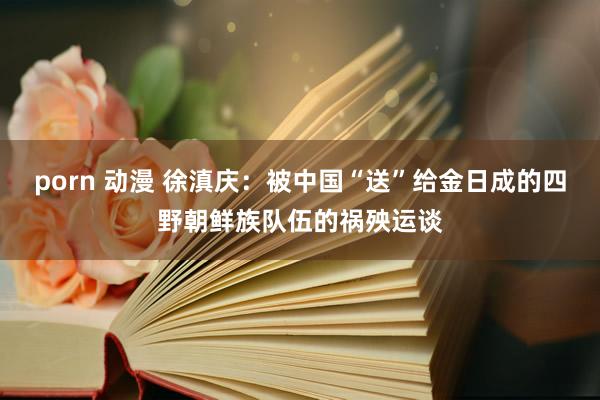 porn 动漫 徐滇庆：被中国“送”给金日成的四野朝鲜族队伍的祸殃运谈