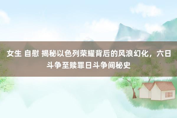 女生 自慰 揭秘以色列荣耀背后的风浪幻化，六日斗争至赎罪日斗争间秘史