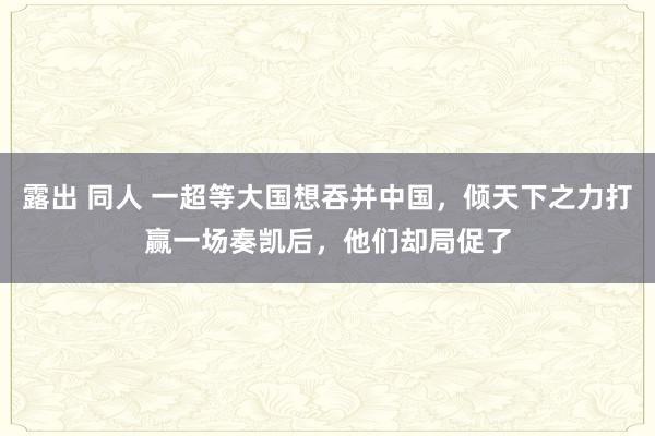 露出 同人 一超等大国想吞并中国，倾天下之力打赢一场奏凯后，他们却局促了