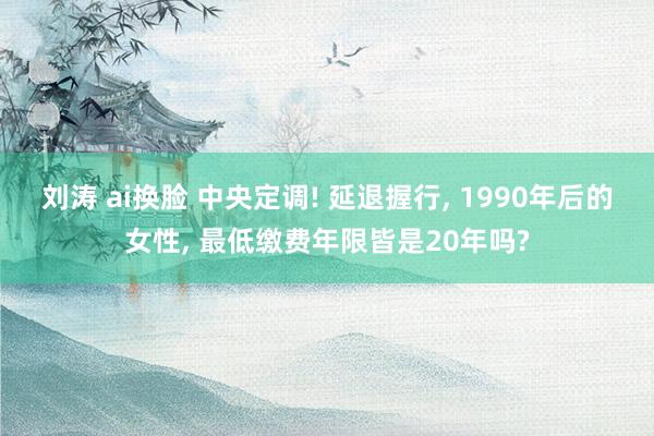 刘涛 ai换脸 中央定调! 延退握行, 1990年后的女性, 最低缴费年限皆是20年吗?