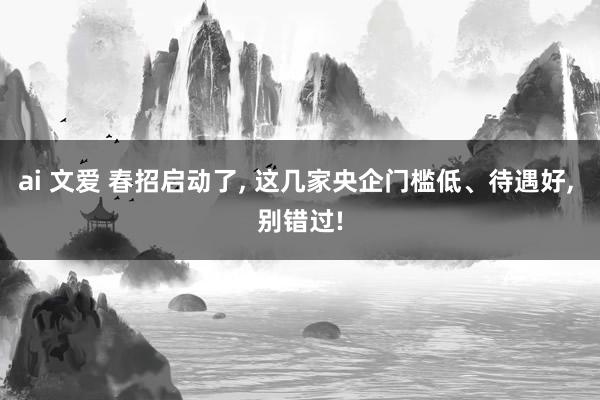 ai 文爱 春招启动了, 这几家央企门槛低、待遇好, 别错过!