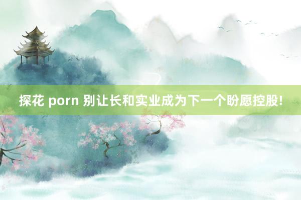 探花 porn 别让长和实业成为下一个盼愿控股!
