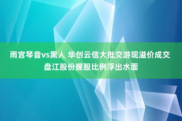 雨宫琴音vs黑人 华创云信大批交游现溢价成交 盘江股份握股比例浮出水面